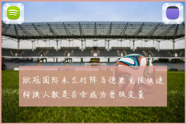 欧冠国际米兰对阵马德里竞技快速转换人数是否会成为晋级变量