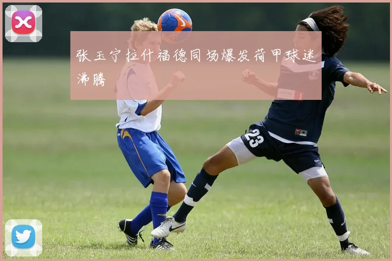 张玉宁拉什福德同场爆发荷甲球迷沸腾