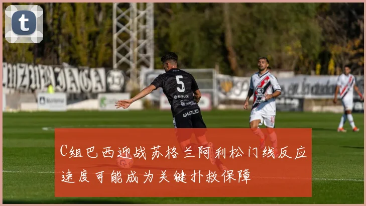 C组巴西迎战苏格兰阿利松门线反应速度可能成为关键扑救保障
