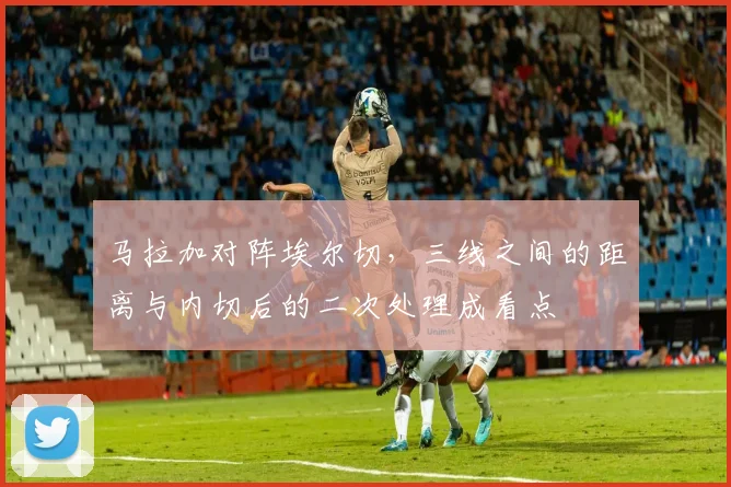 马拉加对阵埃尔切，三线之间的距离与内切后的二次处理成看点