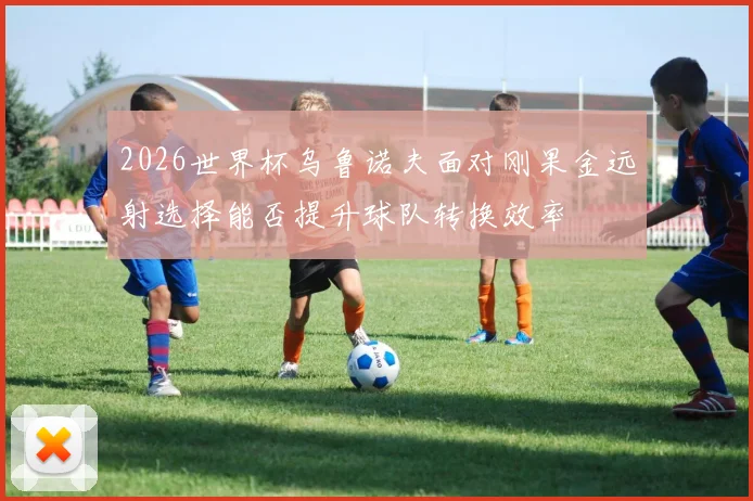 2026世界杯乌鲁诺夫面对刚果金远射选择能否提升球队转换效率