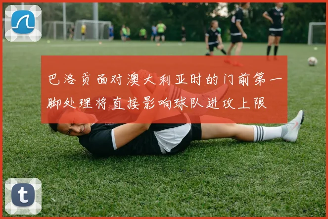 巴洛贡面对澳大利亚时的门前第一脚处理将直接影响球队进攻上限