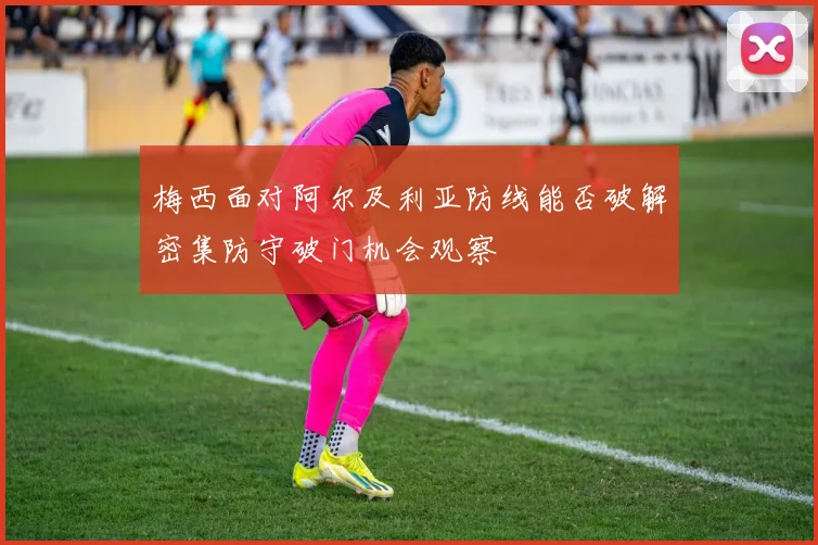 梅西面对阿尔及利亚防线能否破解密集防守破门机会观察
