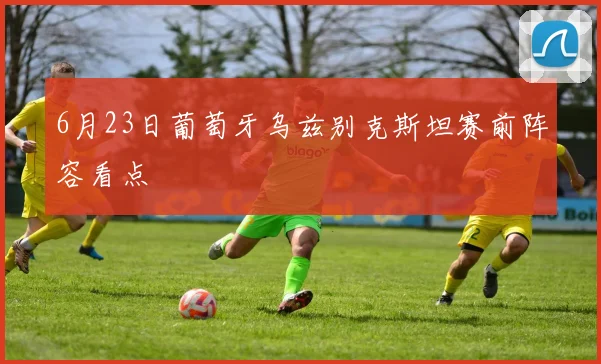 6月23日葡萄牙乌兹别克斯坦赛前阵容看点