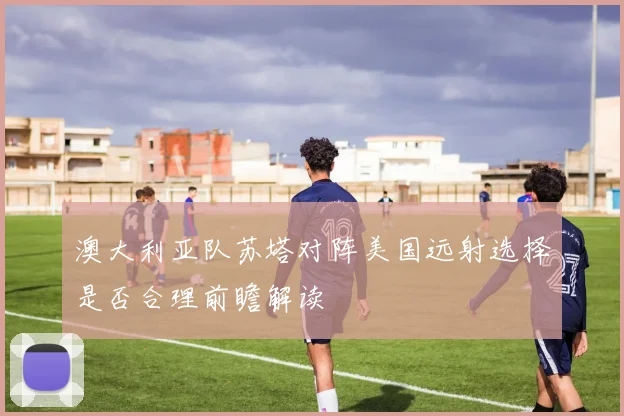 澳大利亚队苏塔对阵美国远射选择是否合理前瞻解读