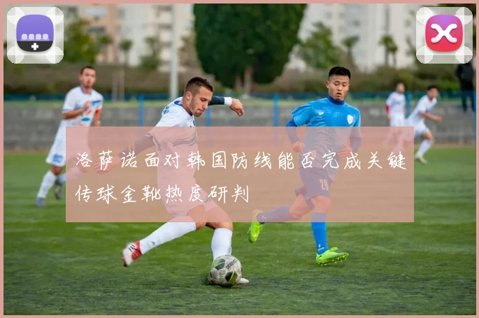 洛萨诺面对韩国防线能否完成关键传球金靴热度研判