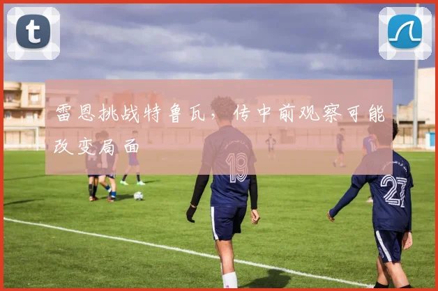 雷恩挑战特鲁瓦,传中前观察可能改变局面