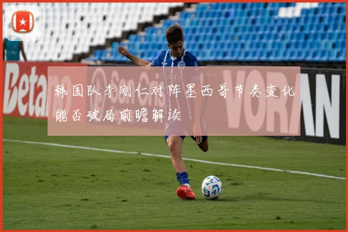 韩国队李刚仁对阵墨西哥节奏变化能否破局前瞻解读