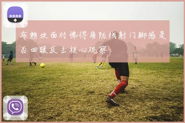 布赖坎面对佛得角防线射门脚感是否回暖反击核心观察