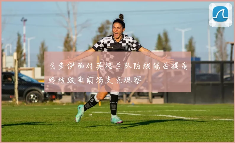 戈多伊面对英格兰队防线能否提高终结效率前场支点观察