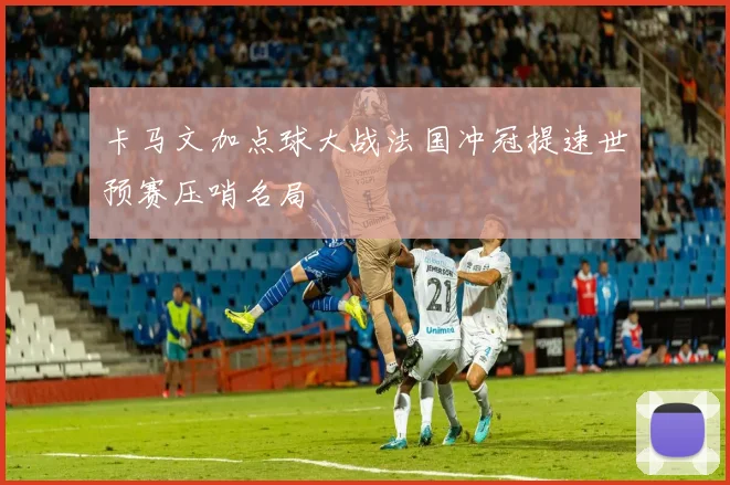 卡马文加点球大战法国冲冠提速世预赛压哨名局