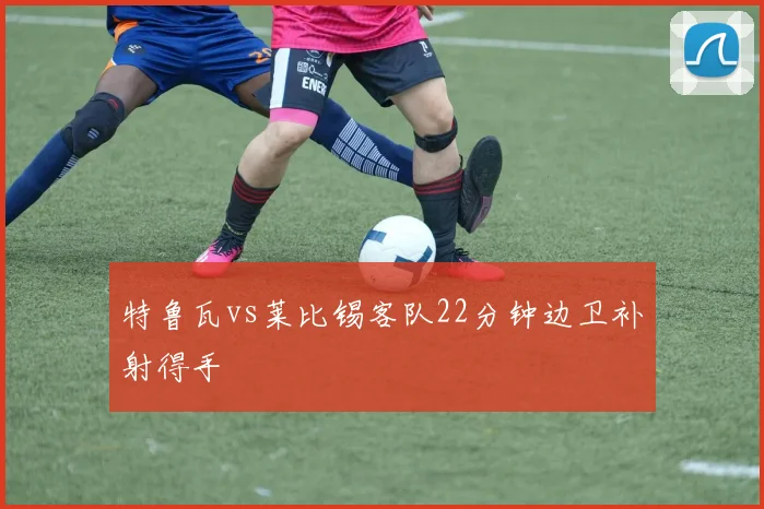 特鲁瓦vs莱比锡客队22分钟边卫补射得手