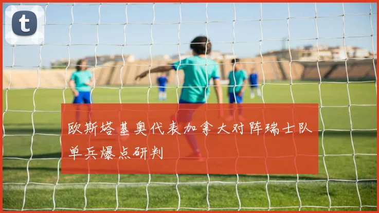 欧斯塔基奥代表加拿大对阵瑞士队单兵爆点研判