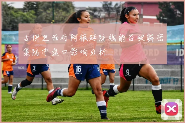 古伊里面对阿根廷防线能否破解密集防守盘口影响分析