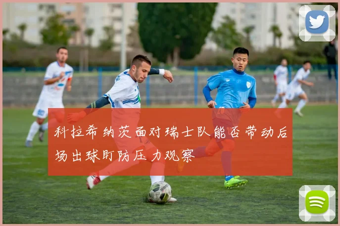 科拉希纳茨面对瑞士队能否带动后场出球盯防压力观察