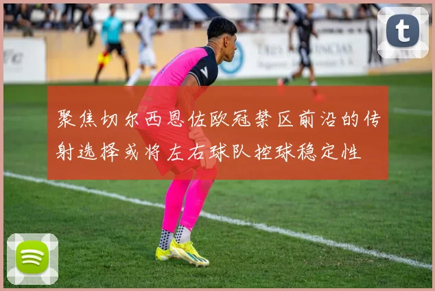 聚焦切尔西恩佐欧冠禁区前沿的传射选择或将左右球队控球稳定性