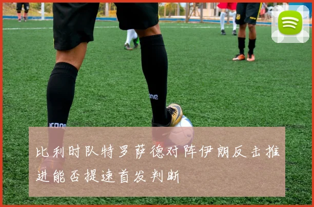 比利时队特罗萨德对阵伊朗反击推进能否提速首发判断