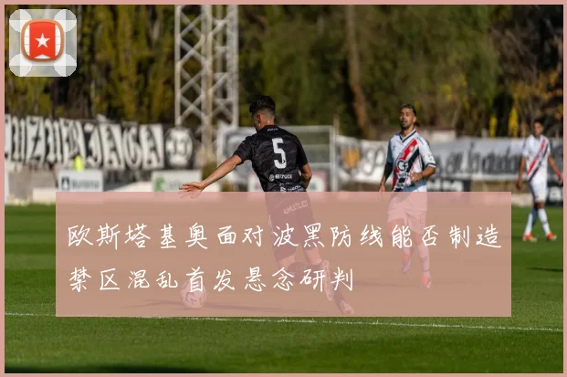 欧斯塔基奥面对波黑防线能否制造禁区混乱首发悬念研判