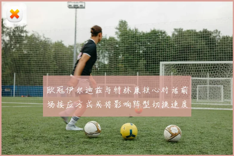 欧冠伊尔迪兹与特林康核心对话前场接应方式或将影响阵型切换速度