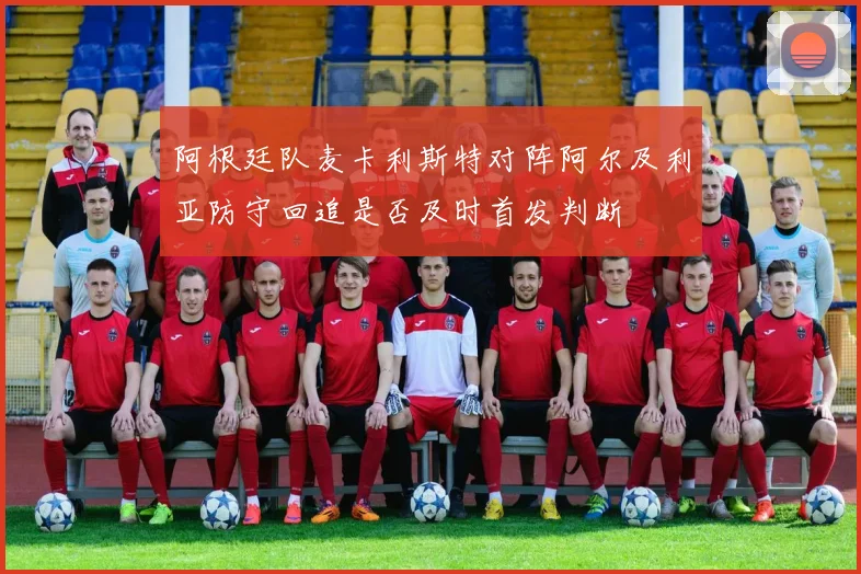阿根廷队麦卡利斯特对阵阿尔及利亚防守回追是否及时首发判断