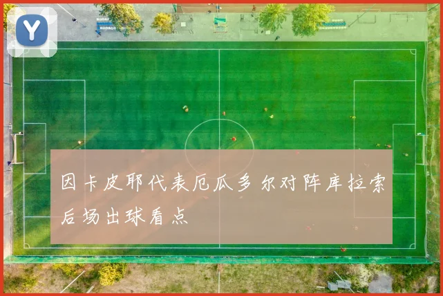 因卡皮耶代表厄瓜多尔对阵库拉索后场出球看点