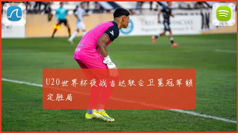U20世界杯夜战吉达联合卫冕冠军锁定胜局