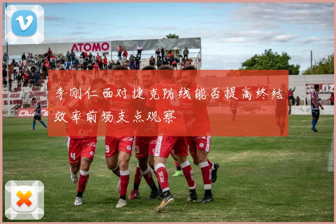 李刚仁面对捷克防线能否提高终结效率前场支点观察