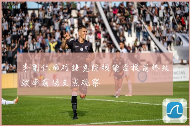 李刚仁面对捷克防线能否提高终结效率前场支点观察