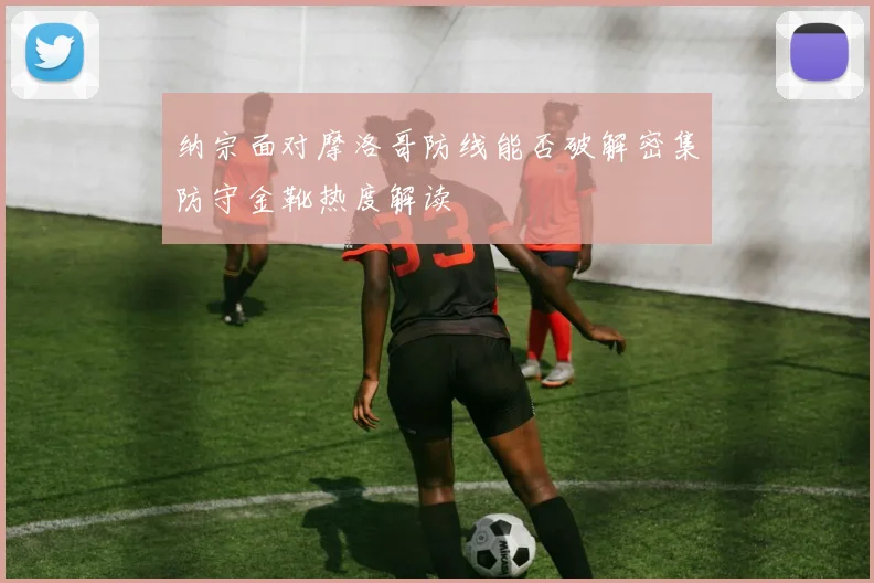 纳宗面对摩洛哥防线能否破解密集防守金靴热度解读