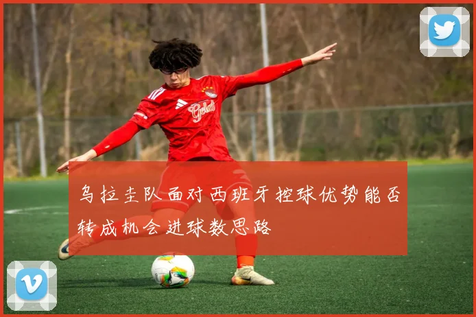 乌拉圭队面对西班牙控球优势能否转成机会进球数思路