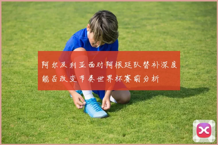 阿尔及利亚面对阿根廷队替补深度能否改变节奏世界杯赛前分析