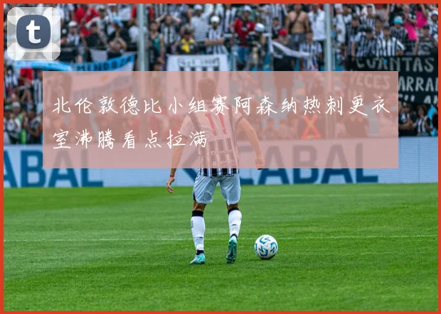 北伦敦德比小组赛阿森纳热刺更衣室沸腾看点拉满